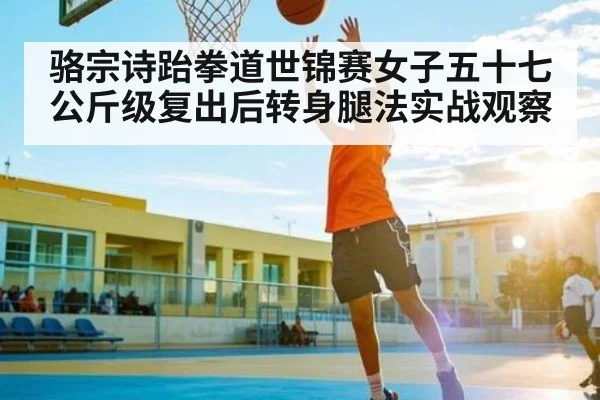 骆宗诗跆拳道世锦赛女子五十七公斤级复出后转身腿法实战观察 | Yabo Sports